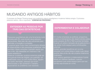 MUDANDO ANTIGOS HÁBITOS
O processo do Design Thinking requer que quebremos alguns paradigmas e mudemos hábitos antigos. O processo
parecerá caótico, mas é importante: “CONFIAR NO PROCESSO”.
Pesquisas quantitativas são uma ferramenta muito
utilizada pelo RH, pois tornam seus esforços
mensuráveis. Mas elas não são suﬁcientes para
estimular a inovação e a empatia.
É possível gerar muito mais conhecimento através
da observações e das pesquisas qualitativas, elas
permitem captar emoções e também aquilo que
não é dito, são baseadas em histórias e não
dados estatísticos.
Observar e entender usuários extremos pode ser
uma grande fonte de insights, por exemplo: um
colaborador novo, ou com muitos ﬁlhos, alguém
que pediu demissão, pessoas que foram
selecionadas e não aceitaram o trabalho,
dependendo do problema a ser resolvido.
ENTENDER AS PESSOAS POR
TRÁS DAS ESTATÍSTICAS
Em muitas empresas as políticas, programas,
projetos e treinamentos são desenvolvidos pelas
pelas equipes de RH e T&D a portas fechadas.
Quando um piloto é lançado ele já está pronto e
não existe muito espaço para contribuições
externas.
Existem grandes benefícios em co-criar
soluções com outras áreas e testar suas ideias
quando elas ainda não são projetos totalmente
ﬁnalizados.
Com certeza gestores e colaboradores ﬁcarão
felizes em oferecer feedback, quando
perceberem que existe espaço para que sua
opinião seja levada em conta.
EXPERIMENTAR E COLABORAR
Design Thinking 06©Laboratório de Criatividade
 