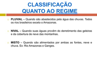 CLASSIFICAÇÃO
QUANTO AO REGIME
 PLUVIAL – Quando são abastecidos pela água das chuvas. Todos
os rios brasileiros exceto o Amazonas.
 NIVAL – Quando suas águas provêm do derretimento das geleiras
e da cobertura de neve das montanhas.
 MISTO – Quando são alimentados por ambas as fontes, neve e
chuva. Ex: Rio Amazonas e Ganges.
 