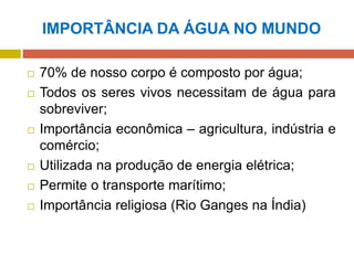 IMPORTÂNCIA DA ÁGUA NO MUNDO
 70% de nosso corpo é composto por água;
 Todos os seres vivos necessitam de água para
sobreviver;
 Importância econômica – agricultura, indústria e
comércio;
 Utilizada na produção de energia elétrica;
 Permite o transporte marítimo;
 Importância religiosa (Rio Ganges na Índia)
 