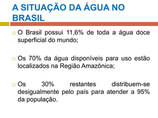 A SITUAÇÃO DA ÁGUA NO
BRASIL
 O Brasil possui 11,6% de toda a água doce
superficial do mundo;
 Os 70% da água disponíveis para uso estão
localizados na Região Amazônica;
 Os 30% restantes distribuem-se
desigualmente pelo país para atender a 95%
da população.
 