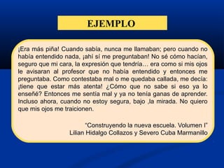 EJEMPLO
¡Era más piña! Cuando sabía, nunca me llamaban; pero cuando no
había entendido nada, ¡ahí sí me preguntaban! No sé cómo hacían,
seguro que mi cara, la expresión que tendría… era como si mis ojos
le avisaran al profesor que no había entendido y entonces me
preguntaba. Como contestaba mal o me quedaba callada, me decía:
¡tiene que estar más atenta! ¿Cómo que no sabe si eso ya lo
enseñé? Entonces me sentía mal y ya no tenía ganas de aprender.
Incluso ahora, cuando no estoy segura, bajo ,la mirada. No quiero
que mis ojos me traicionen.
“Construyendo la nueva escuela. Volumen I”
Lilian Hidalgo Collazos y Severo Cuba Marmanillo
 