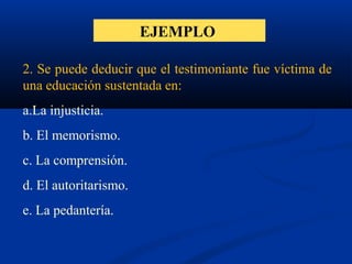 EJEMPLO
2. Se puede deducir que el testimoniante fue víctima de
una educación sustentada en:
a.La injusticia.
b. El memorismo.
c. La comprensión.
d. El autoritarismo.
e. La pedantería.
 