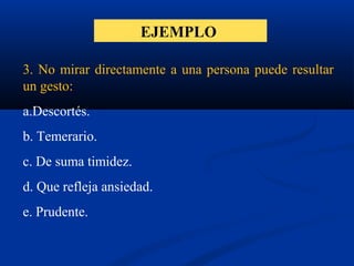 EJEMPLO
3. No mirar directamente a una persona puede resultar
un gesto:
a.Descortés.
b. Temerario.
c. De suma timidez.
d. Que refleja ansiedad.
e. Prudente.
 