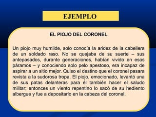 EJEMPLO
EL PIOJO DEL CORONEL
Un piojo muy humilde, solo conocía la aridez de la cabellera
de un soldado raso. No se quejaba de su suerte – sus
antepasados, durante generaciones, habían vivido en esos
páramos – y conociendo solo pelo apestoso, era incapaz de
aspirar a un sitio mejor. Quiso el destino que el coronel pasara
revista a la sudorosa tropa. El piojo, emocionado, levantó una
de sus patas delanteras para él también hacer el saludo
militar; entonces un viento repentino lo sacó de su hediento
albergue y fue a depositarlo en la cabeza del coronel.
 