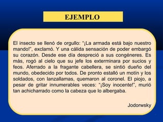 EJEMPLO
El insecto se llenó de orgullo: “¡La armada está bajo nuestro
mando!”, exclamó. Y una cálida sensación de poder embargó
su corazón. Desde ese día despreció a sus congéneres. Es
más, rogó al cielo que su jefe los exterminara por sucios y
feos. Aferrado a la fragante cabellera, se sintió dueño del
mundo, obedecido por todos. De pronto estalló un motín y los
soldados, con lanzallamas, quemaron al coronel. El piojo, a
pesar de gritar innumerables veces: “¡Soy inocente!”, murió
tan achicharrado como la cabeza que lo albergaba.
Jodorwsky
 
