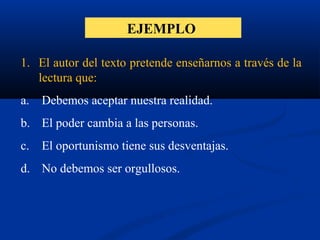 EJEMPLO
1. El autor del texto pretende enseñarnos a través de la
lectura que:
a. Debemos aceptar nuestra realidad.
b. El poder cambia a las personas.
c. El oportunismo tiene sus desventajas.
d. No debemos ser orgullosos.
 