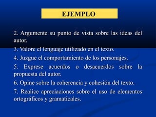 EJEMPLO
2. Argumente su punto de vista sobre las ideas del2. Argumente su punto de vista sobre las ideas del
autor.autor.
3. Valore el lenguaje utilizado en el texto.3. Valore el lenguaje utilizado en el texto.
4. Juzgue el comportamiento de los personajes.4. Juzgue el comportamiento de los personajes.
5. Exprese acuerdos o desacuerdos sobre la5. Exprese acuerdos o desacuerdos sobre la
propuesta del autor.propuesta del autor.
6. Opine sobre la coherencia y cohesión del texto.6. Opine sobre la coherencia y cohesión del texto.
7. Realice apreciaciones sobre el uso de elementos7. Realice apreciaciones sobre el uso de elementos
ortográficos y gramaticales.ortográficos y gramaticales.
 