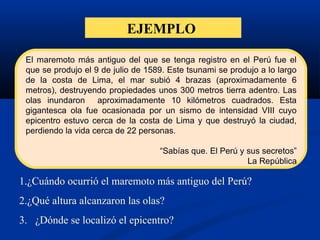 EJEMPLO
1.¿Cuándo ocurrió el maremoto más antiguo del Perú?
2.¿Qué altura alcanzaron las olas?
3. ¿Dónde se localizó el epicentro?
El maremoto más antiguo del que se tenga registro en el Perú fue el
que se produjo el 9 de julio de 1589. Este tsunami se produjo a lo largo
de la costa de Lima, el mar subió 4 brazas (aproximadamente 6
metros), destruyendo propiedades unos 300 metros tierra adentro. Las
olas inundaron aproximadamente 10 kilómetros cuadrados. Esta
gigantesca ola fue ocasionada por un sismo de intensidad VIII cuyo
epicentro estuvo cerca de la costa de Lima y que destruyó la ciudad,
perdiendo la vida cerca de 22 personas.
“Sabías que. El Perú y sus secretos”
La República
 