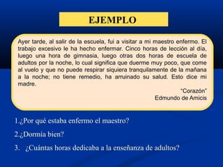 EJEMPLO
1.¿Por qué estaba enfermo el maestro?
2.¿Dormía bien?
3. ¿Cuántas horas dedicaba a la enseñanza de adultos?
Ayer tarde, al salir de la escuela, fui a visitar a mi maestro enfermo. El
trabajo excesivo le ha hecho enfermar. Cinco horas de lección al día,
luego una hora de gimnasia, luego otras dos horas de escuela de
adultos por la noche, lo cual significa que duerme muy poco, que come
al vuelo y que no puede respirar siquiera tranquilamente de la mañana
a la noche; no tiene remedio, ha arruinado su salud. Esto dice mi
madre.
“Corazón”
Edmundo de Amicis
 