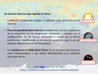 las fuerzas externas que regulan el clima:
• El sol y la cantidad de energía, o radiación solar, que entra en el
sistema.
• Procesos geodinámicos internos (modificación de la composición
de la atmósfera en las erupciones volcánicas y cambios en la
configuración de las tierras emergidas a través de la deriva
continental, modificando la circulación oceánica, que a su vez
produce alteraciones en el clima global.
• los cambios en la órbita de la Tierra. Es un proceso que ocurre a
nivel interplanetario y que afecta directamente a la radiación
solar que recibe
Pulsa aquí para ver un vídeo
(https://www.youtube.com/watch?v=Nu6nhz0Qo40)
 
