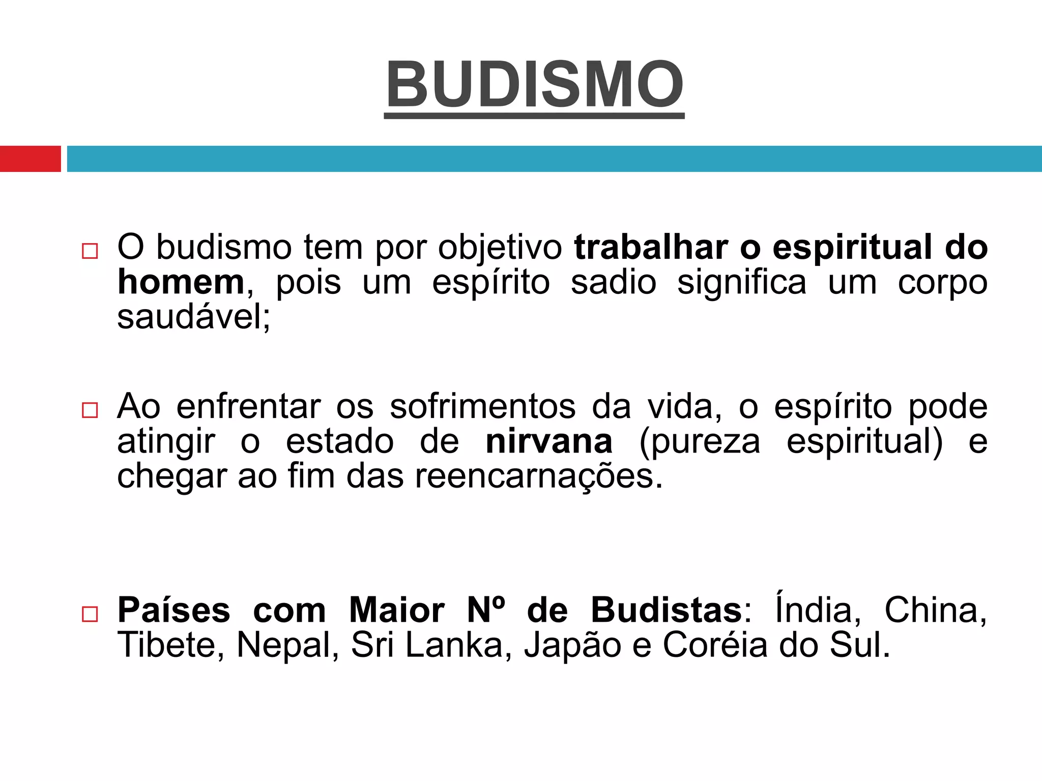 BUDISMO
 O budismo tem por objetivo trabalhar o espiritual do
homem, pois um espírito sadio significa um corpo
saudável;
 Ao enfrentar os sofrimentos da vida, o espírito pode
atingir o estado de nirvana (pureza espiritual) e
chegar ao fim das reencarnações.
 Países com Maior Nº de Budistas: Índia, China,
Tibete, Nepal, Sri Lanka, Japão e Coréia do Sul.
 
