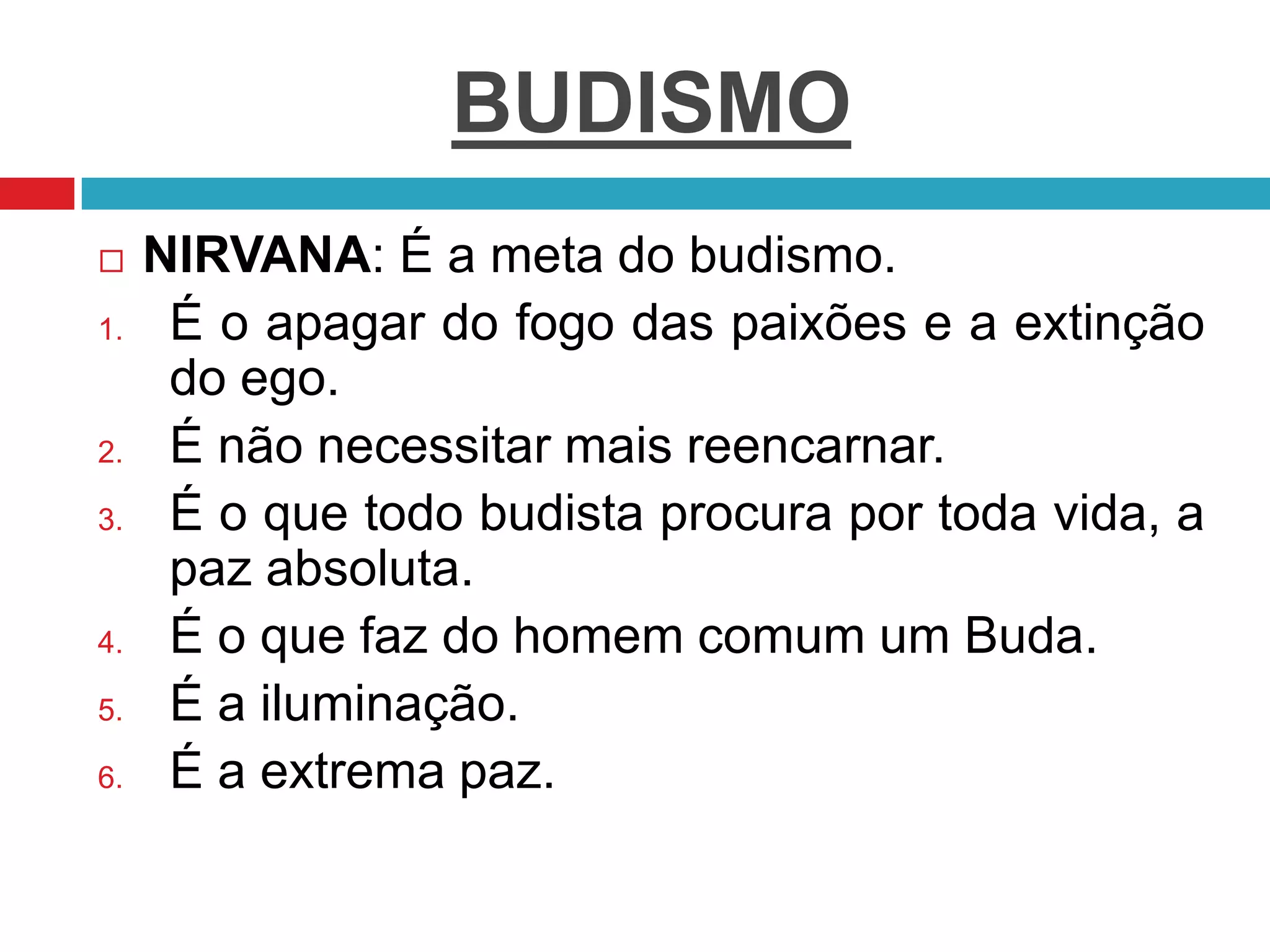 BUDISMO
 NIRVANA: É a meta do budismo.
1. É o apagar do fogo das paixões e a extinção
do ego.
2. É não necessitar mais reencarnar.
3. É o que todo budista procura por toda vida, a
paz absoluta.
4. É o que faz do homem comum um Buda.
5. É a iluminação.
6. É a extrema paz.
 