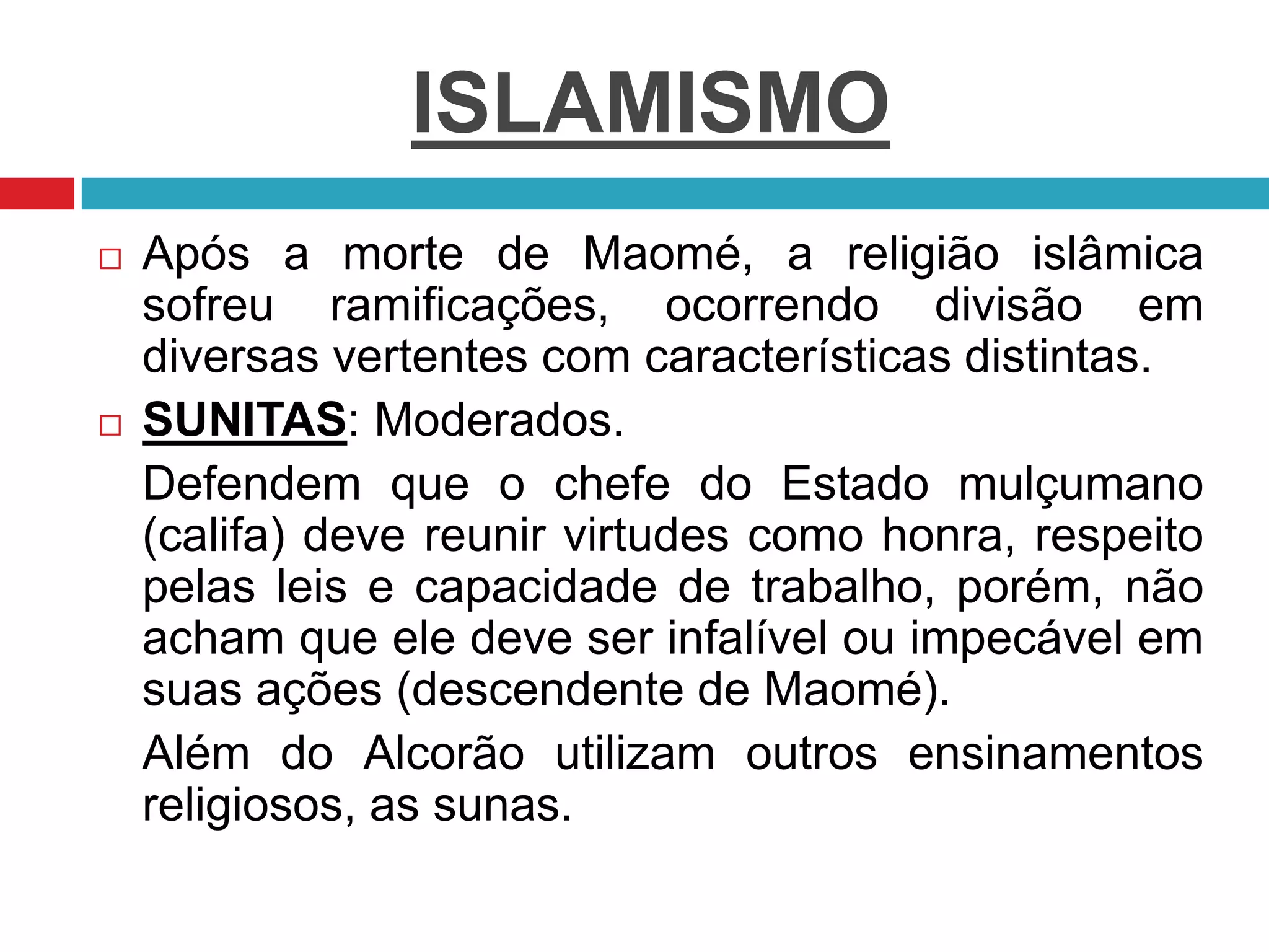 ISLAMISMO
 Após a morte de Maomé, a religião islâmica
sofreu ramificações, ocorrendo divisão em
diversas vertentes com características distintas.
 SUNITAS: Moderados.
Defendem que o chefe do Estado mulçumano
(califa) deve reunir virtudes como honra, respeito
pelas leis e capacidade de trabalho, porém, não
acham que ele deve ser infalível ou impecável em
suas ações (descendente de Maomé).
Além do Alcorão utilizam outros ensinamentos
religiosos, as sunas.
 