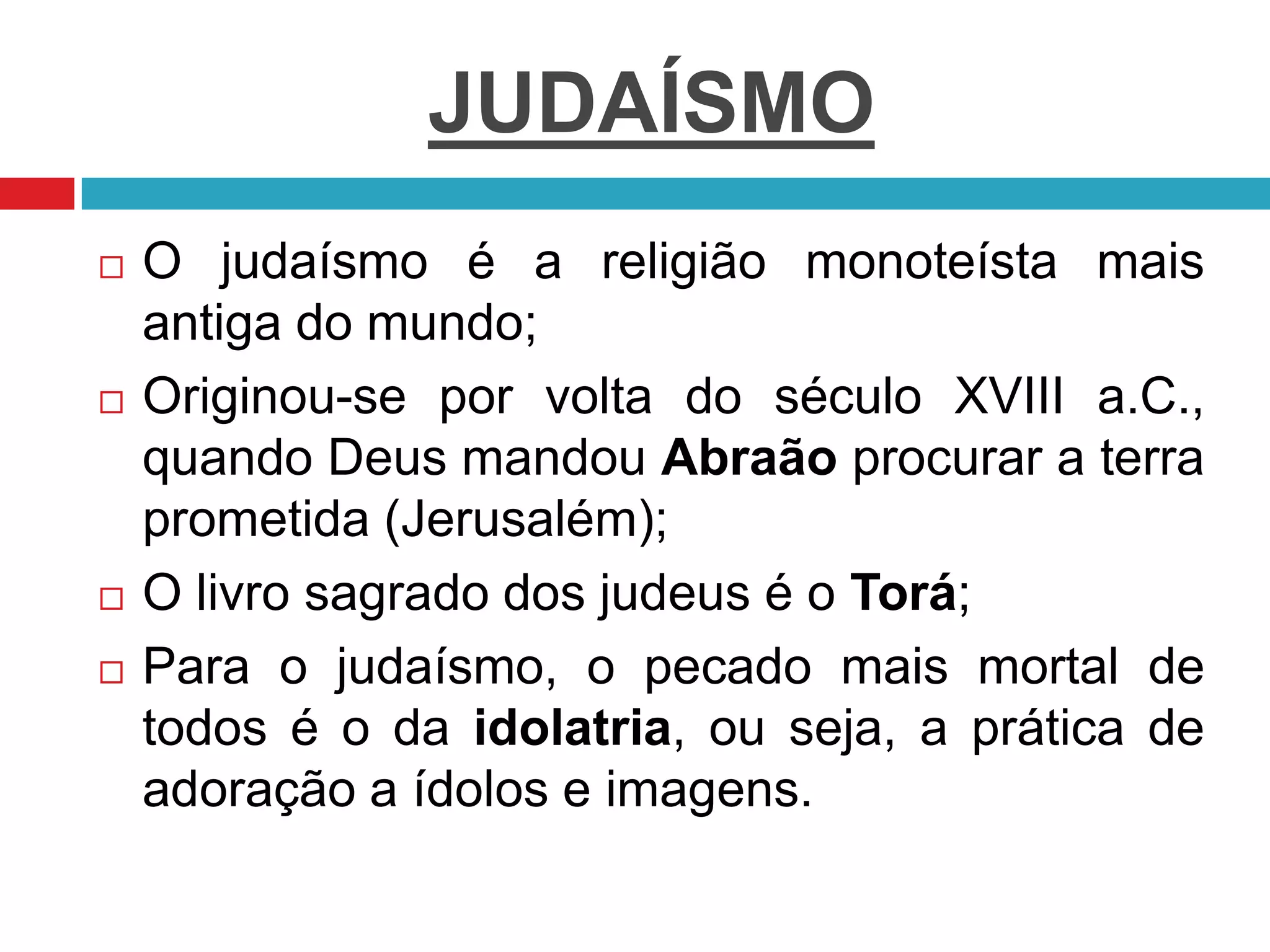 JUDAÍSMO
 O judaísmo é a religião monoteísta mais
antiga do mundo;
 Originou-se por volta do século XVIII a.C.,
quando Deus mandou Abraão procurar a terra
prometida (Jerusalém);
 O livro sagrado dos judeus é o Torá;
 Para o judaísmo, o pecado mais mortal de
todos é o da idolatria, ou seja, a prática de
adoração a ídolos e imagens.
 