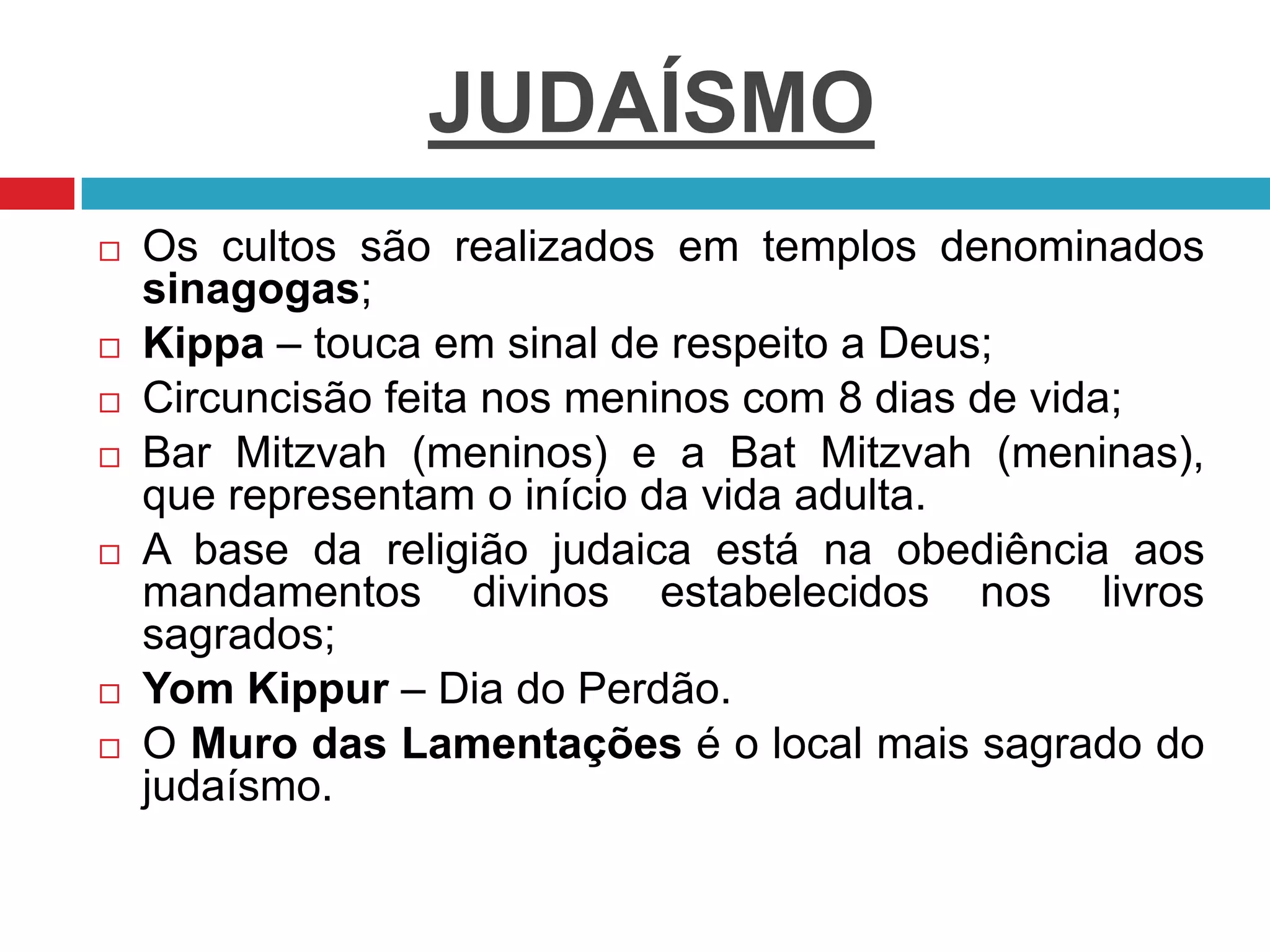 JUDAÍSMO
 Os cultos são realizados em templos denominados
sinagogas;
 Kippa – touca em sinal de respeito a Deus;
 Circuncisão feita nos meninos com 8 dias de vida;
 Bar Mitzvah (meninos) e a Bat Mitzvah (meninas),
que representam o início da vida adulta.
 A base da religião judaica está na obediência aos
mandamentos divinos estabelecidos nos livros
sagrados;
 Yom Kippur – Dia do Perdão.
 O Muro das Lamentações é o local mais sagrado do
judaísmo.
 