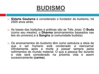 BUDISMO
 Sidarta Gautama é considerado o fundador do budismo, há
2500 anos atrás;
 As bases das tradições e práticas são as Três Joias: O Buda
(como seu mestre), o Dharma (ensinamentos baseados nas
leis do universo) e a Sangha (a comunidade budista)
 Os ensinamentos do budismo têm como estrutura a ideia de
que o ser humano está condenado a reencarnar
infinitamente após a morte e passar sempre pelos
sofrimentos do mundo material. O que a pessoa fez durante
a vida será considerado na próxima vida e assim
sucessivamente (carma).
 