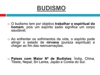 BUDISMO
 O budismo tem por objetivo trabalhar o espiritual do
homem, pois um espírito sadio significa um corpo
saudável;
 Ao enfrentar os sofrimentos da vida, o espírito pode
atingir o estado de nirvana (pureza espiritual) e
chegar ao fim das reencarnações.
 Países com Maior Nº de Budistas: Índia, China,
Tibete, Nepal, Sri Lanka, Japão e Coréia do Sul.
 