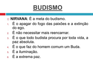 BUDISMO
 NIRVANA: É a meta do budismo.
1. É o apagar do fogo das paixões e a extinção
do ego.
2. É não necessitar mais reencarnar.
3. É o que todo budista procura por toda vida, a
paz absoluta.
4. É o que faz do homem comum um Buda.
5. É a iluminação.
6. É a extrema paz.
 