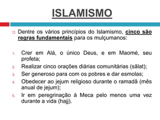 ISLAMISMO
 Dentre os vários princípios do Islamismo, cinco são
regras fundamentais para os mulçumanos:
1. Crer em Alá, o ...