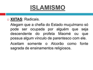 ISLAMISMO
 XIITAS: Radicais.
Alegam que a chefia do Estado muçulmano só
pode ser ocupada por alguém que seja
descendente do profeta Maomé ou que
possua algum vínculo de parentesco com ele.
Aceitam somente o Alcorão como fonte
sagrada de ensinamentos religiosos.
 