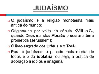 JUDAÍSMO
 O judaísmo é a religião monoteísta mais
antiga do mundo;
 Originou-se por volta do século XVIII a.C.,
quando Deus mandou Abraão procurar a terra
prometida (Jerusalém);
 O livro sagrado dos judeus é o Torá;
 Para o judaísmo, o pecado mais mortal de
todos é o da idolatria, ou seja, a prática de
adoração a ídolos e imagens.
 