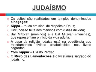 JUDAÍSMO
 Os cultos são realizados em templos denominados
sinagogas;
 Kippa – touca em sinal de respeito a Deus;
 Circuncisão feita nos meninos com 8 dias de vida;
 Bar Mitzvah (meninos) e a Bat Mitzvah (meninas),
que representam o início da vida adulta.
 A base da religião judaica está na obediência aos
mandamentos divinos estabelecidos nos livros
sagrados;
 Yom Kippur – Dia do Perdão.
 O Muro das Lamentações é o local mais sagrado do
judaísmo.
 
