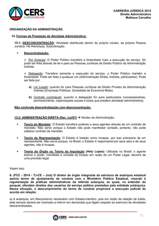 www.cers.com.br
CARREIRA JURÍDICA 2015
Direito Administrativo
Matheus Carvalho
10
ORGANIZAÇÃO DA ADMINISTRAÇÃO
14. Formas de Prestação da Atividade Administrativa:
15.1- DESCONCENTRAÇÃO: Atividade distribuída dentro do próprio núcleo, da própria Pessoa
Jurídica. Há Hierarquia, Subordinação.
 Descentralização:
 Por Outorga: O Poder Público transfere a titularidade mais a execução do serviço. Só
pode ser feita através de lei e para as Pessoas Jurídicas de Direito Público da Administração
Indireta.
 Delegação: Transfere somente a execução do serviço, o Poder Público mantém a
titularidade. Pode ser feita a qualquer um (Administração Direta, Indireta, particulares). Pode
ser feita por:
a) Lei (Legal): quando for para Pessoas Jurídicas de Direito Privado da Administração
Indireta (Empresas Públicas, Sociedade de Economia Mista).
b) Contrato (contratual): quando a delegação for para particulares (concessionárias,
permissionárias, organizações sociais e todos que prestem atividade administrativa).
Não confunda descentralização com desconcentração.
15.2- ADMINISTRAÇÃO DIRETA (Dec. Lei/67)  Núcleo da Administração.
 Teoria do Mandato: O Estado transfere poderes a seus agentes através de um contrato de
mandato. Não serve porque o Estado não pode manifestar vontade, portanto, não pode
celebrar contrato de mandato.
 Teoria da Representação: O Estado é tratado como incapaz, por isso precisaria de um
representante. Não serve porque, no Brasil, o Estado é responsável por seus atos e de seus
agentes, não é incapaz.
 Teoria do Órgão ou Teoria da Imputação (Hely Lopes): Utilizada no Brasil, o agente
exerce o poder, manifesta a vontade do Estado em razão de um Poder Legal, decorre de
uma previsão legal.
Vejam isso:
6. (FCC - 2014 - TJ-CE – Juiz) O diretor de órgão integrante da estrutura de autarquia estadual
assina termo de ajustamento de conduta com o Ministério Público Estadual, visando à
regularização de práticas administrativas da referida autarquia, as quais, no entender do
parquet, ofendem direitos dos usuários do serviço público prestados pela entidade autárquica.
Nessa situação, o descumprimento do termo de conduta propiciará a execução judicial do
acordo em relação:
a) à autarquia, em litisconsórcio necessário com Estado-membro, pois em razão da relação de tutela,
este sempre deverá ser chamado a intervir em demandas que digam respeito ao exercício de atividades
descentralizadas.
 