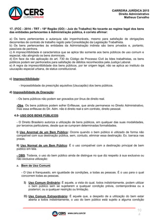 www.cers.com.br
CARREIRA JURÍDICA 2015
Direito Administrativo
Matheus Carvalho
10
4
17. (FCC - 2014 - TRT - 18ª Região (GO) - Juiz do Trabalho) No tocante ao regime legal dos bens
das entidades pertencentes à Administração pública, é correto afirmar:
a) Os bens pertencentes a autarquia são impenhoráveis, mesmo para satisfação de obrigações
decorrentes de contrato de trabalho regido pela Consolidação da Legislação Trabalhista.
b) Os bens pertencentes às entidades da Administração indireta são bens privados e, portanto,
passíveis de penhora.
c) A imprescritibilidade é característica que se aplica tão somente aos bens públicos de uso comum e
especial, não atingindo os bens dominicais.
d) Em face da não aplicação do art. 730 do Código de Processo Civil às lides trabalhistas, os bens
públicos podem ser penhorados para satisfação de débitos reconhecidos pela Justiça Laboral.
e) A regra da imprescritibilidade dos bens públicos, por ter origem legal, não se aplica ao instituto da
usucapião especial urbana, de status constitucional.
c) Imprescritibilidade:
- Impossibilidade da prescrição aquisitiva (Usucapião) dos bens públicos.
d) Impossibilidade de Oneração:
- Os bens públicos não podem ser gravados por ônus de direito real.
-Obs. Os bens públicos podem sofrer Enfiteuse, que ainda permanece no Direito Administrativo,
mas essa enfiteuse do Dir. Adm. não é direito real e sim contrato, direito pessoal.
4.0- USO DOS BENS PÚBLICOS:
- O Direito Brasileiro autoriza a utilização de bens públicos, em qualquer das suas modalidades,
por terceiros particulares, desde que se cumpram determinadas formalidades.
I) Uso Anormal de um Bem Público: Ocorre quando o bem público é utilizado de forma não
compatível com sua destinação pública, sem, contudo, eliminar essa destinação. Ex. barraca nas
praias.
II) Uso Normal de um Bem Público: É o uso compatível com a destinação principal de bem
público em tela.
- OBS. Todavia, o uso do bem público ainda de distingue no que diz respeito à sua exclusiva ou
não exclusiva utilização:
a. Bem de Uso Comum:
- O Uso é franqueado, em igualdade de condições, a todas as pessoas. É o uso para o qual
concorrem todas as pessoas.
I) Uso Comum Ordinário: É aquele, a vista do qual, todos indistintamente, podem utilizar
o bem público sem se sujeitarem a qualquer condição prévia, contemporânea ou a
posteriori, ou a qualquer restrição ou limitação.
II) Uso Comum Extraordinário: É aquele que, a despeito de a utilização do bem estar
aberta a todos indistintamente, o uso do bem público está sujeito a alguma condição
 