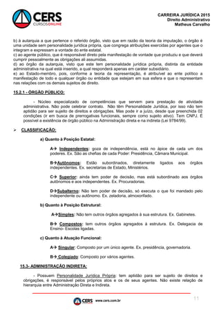 www.cers.com.br
CARREIRA JURÍDICA 2015
Direito Administrativo
Matheus Carvalho
11
b) à autarquia a que pertence o referido órgão, visto que em razão da teoria da imputação, o órgão é
uma unidade sem personalidade jurídica própria, que congrega atribuições exercidas por agentes que o
integram e expressam a vontade do ente estatal.
c) ao agente público, que é responsável direto pela manifestação de vontade que produziu e que deverá
cumprir pessoalmente as obrigações ali assumidas.
d) ao órgão da autarquia, visto que este tem personalidade jurídica própria, distinta da entidade
administrativa na qual está inserido, a qual responderá apenas em caráter subsidiário.
e) ao Estado-membro, pois, conforme a teoria da representação, é atribuível ao ente político a
manifestação de todo e qualquer órgão ou entidade que estejam em sua esfera e que o representam
nas relações com os demais sujeitos de direito.
15.2.1 - ÓRGÃO PÚBLICO:
- Núcleo especializado de competências que servem para prestação de atividade
administrativa. Não pode celebrar contrato. Não têm Personalidade Jurídica, por isso não tem
aptidão para ser sujeito de direitos e obrigações. Mas pode ir a juízo, desde que preenchida 02
condições (ir em busca de prerrogativas funcionais, sempre como sujeito ativo). Tem CNPJ. É
possível a existência de órgão público na Administração direta e na indireta (Lei 9784/99).
 CLASSIFICAÇÃO:
a) Quanto à Posição Estatal:
A Independentes: goza de independência, está no ápice de cada um dos
poderes. Ex. São as chefias de cada Poder: Presidência, Câmara Municipal.
BAutônomos: Estão subordinados, diretamente ligados aos órgãos
independentes. Ex. secretarias de Estado, Ministérios.
C Superior: ainda tem poder de decisão, mas está subordinado aos órgãos
autônomos e aos independentes. Ex. Procuradorias.
DSubalterno: Não tem poder de decisão, só executa o que foi mandado pelo
independente ou autônomo. Ex. zeladoria, almoxorifado.
b) Quanto à Posição Estrutural:
ASimples: Não tem outros órgãos agregados à sua estrutura. Ex. Gabinetes.
B Compostos: tem outros órgãos agregados à estrutura. Ex. Delegacia de
Ensino- Escolas ligadas.
c) Quanto à Atuação Funcional:
A Singular: Composto por um único agente. Ex. presidência, governadoria.
B Colegiado: Composto por vários agentes.
15.3- ADMINISTRAÇÃO INDIRETA:
- Possuem Personalidade Jurídica Própria: tem aptidão para ser sujeito de direitos e
obrigações, é responsável pelos próprios atos e os de seus agentes. Não existe relação de
hierarquia entre Administração Direta e Indireta.
 