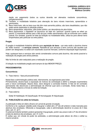 www.cers.com.br
CARREIRA JURÍDICA 2015
Direito Administrativo
Matheus Carvalho
11
2
dação em pagamento (todos os outros deverão ser alienados mediante concorrência,
obrigatoriamente).
B) Também, é modalidade licitatória para alienação de bens móveis inservíveis, apreendidos e
penhorados.
A) Bens inservíveis: são os bens que não têm mais serventia pública, são bens desafetados, que não
estão sendo destinados à utilização pública.
B) Bens apreendidos: adquiridos, pelo poder público, em decorrência de atos ilícitos.
C) Bens penhorados: o legislador se equivocou ao falar em “penhora” quando queria se referir ao
penhor. É importante atentar para o fato de que o leilão administrativo não se confunde com o leilão
judicial. Em verdade, quando se trata de licitação na modalidade leilão, utiliza-se para alienar bens
empenhados pelo particular ao ente público.
Pregão
O pregão é modalidade licitatória definida para aquisição de bens – por esta razão a doutrina chama
de “leilão reverso” – e serviços comuns. Ressalte-se que serviços e bens comuns são aqueles que
podem ser designados no edital com expressão usual de mercado, conforme disposição legal expressa.
Hoje, quaisquer bens e serviços vêm sendo considerados comuns pela doutrina, não sendo possível a
realização de pregão para obras públicas.
Não há limite de valor estipulado para a realização de pregão.
A licitação na modalidade pregão será sempre do tipo MENOR PREÇO.
PROCEDIMENTOS:
Concorrência:
1) Fase interna – fase pré-procedimental:
Nesta fase a administração pública está, internamente, se organizando para licitar.
Primeiramente, deverá fazer a exposição de motivos da contratação e definir a dotação orçamentária
para a futura contratação. Depois disso, deve designar a comissão licitante. O fato de ter comissão
permanente não desvincula a administração de informar qual será a comissão. Ainda nesta fase, o
Poder Público elabora a minuta do edital de licitação.
2) Fase externa:
Edital  Habilitação  Classificação  Homologação  Adjudicação
A) PUBLICAÇÃO do edital de licitação.
A publicação é feita em diário oficial e em jornal de grande circulação.
Conforme a lei, qualquer cidadão pode impugnar o edital até o 5º dia útil anterior à data marcada para
abertura dos envelopes. Oferecida a impugnação, cabe à administração decidi-la no prazo de 3 dias
úteis. (art. 41, §1º)
O potencial licitante também poderá apresentar Impugnação, porém seu prazo é até o 2º dia útil anterior
à data da abertura dos envelopes. (art. 41, § 2º)
É cediço que, em virtude do poder de autotutela, a administração pode alterar de ofício o edital ou
mesmo anulá-lo:
 