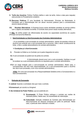 www.cers.com.br
CARREIRA JURÍDICA 2015
Direito Administrativo
Matheus Carvalho
13
7
I) Tarifa dos Usuários: Política Tarifária (define o valor da tarifa, índice e data para reajuste)
está prevista no Procedimento Licitatório.
II) Recursos Públicos: É uma faculdade do Administrador. Princípio da Modicidade: A
Faculdade que a Administração tem em alocar recursos públicos para a concessionária
decorre desse princípio.
III) Receitas Alternativas: A Empresa busca outras atividades paralelas ao serviço público
com o objetivo de baratear as tarifas. O Contrato deve prever essas receitas alternativas.
 Obs. As tarifas podem ser diferenciadas de acordo c/a capacidade econômica do usuário
(Princípio da Isonomia Material).
 Sub-Contratação ou Sub-Concessão dos Contratos Administrativos:
- A Lei possibilita a sub-concessão do contrato administrativo, apesar de pesadas críticas da
doutrina que entende que a sub-concessão fere a isonomia, viola o dever constitucional de
licitar, e fere o caráter personalíssimo do contrato administrativo.
 Condições p/ a Sub-Concessão:
I) Previsão no Edital ou no Contrato (um é parte integrante do outro).
II) A sub-concessão só poderá ser de partes do contrato.
III) A Administração deverá anuir com a sub-concessão, hipótese na qual
irá analisar se a sub-contratada preenche os requisitos para o contrato administrativo.
IV)A Lei exige licitação para a sub-concessão do contrato administrativo. Neste caso, a
concessionária não terá mais responsabilidade, só a sub-concessionária (para a doutrina
isto não é sub-concessão, e sim novo contrato administrativo).
Obs. Em uma sub-concessão há a Responsabilidade Solidária entre a Concessionária e a
Sub-Concessionária.
 Extinção da Concessão:
 Judicial: Quando o contratado não quer mais o contrato.
Consensual: por acordo ou Amigável.
 Ato Unilateral do Poder Público, que se subdivide em:
I) Encampação: O Poder Público extingue o contrato por razões de
interesse público. Neste caso, há necessidade de indenização.
II) Caducidade: Extinção Unilateral do Contrato pela Administração por
descumprimento de cláusula contratual por parte do particular. Neste
caso, o particular deve indenizar o Estado.
 