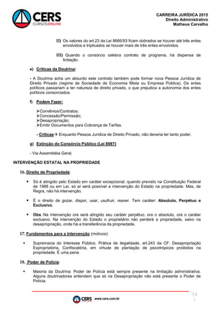 www.cers.com.br
CARREIRA JURÍDICA 2015
Direito Administrativo
Matheus Carvalho
14
1
II) Os valores do art.23 da Lei 8666/93 ficam dobrados se houver até três entes
envolvidos e triplicados se houver mais de três entes envolvidos.
III) Quando o consórcio celebra contrato de programa, há dispensa de
licitação.
e) Críticas da Doutrina:
- A Doutrina acha um absurdo este contrato também pode formar nova Pessoa Jurídica de
Direito Privado (regime de Sociedade de Economia Mista ou Empresa Pública). Os entes
políticos passariam a ter natureza de direito privado, o que prejudica a autonomia dos entes
políticos consorciados.
f) Podem Fazer:
Convênios/Contratos;
Concessão/Permissão;
Desapropriação;
Emitir Documentos para Cobrança de Tarifas.
- Críticas Enquanto Pessoa Jurídica de Direito Privado, não deveria ter tanto poder.
g) Extinção do Consórcio Público (Lei 8987):
- Via Assembléia Geral.
INTERVENÇÃO ESTATAL NA PROPRIEDADE
16. Direito de Propriedade:
 Só é atingido pelo Estado em caráter excepcional, quando previsto na Constituição Federal
de 1988 ou em Lei, só aí será possível a intervenção do Estado na propriedade. Mas, de
Regra, não há intervenção.
 É o direito de gozar, dispor, usar, usufruir, reaver. Tem caráter: Absoluto, Perpétuo e
Exclusivo.
 Obs.:Na intervenção ora será atingido seu caráter perpétuo, ora o absoluto, ora o caráter
exclusivo. Na intervenção do Estado o proprietário não perderá a propriedade, salvo na
desapropriação, onde há a transferência da propriedade.
17. Fundamentos para a Intervenção (motivos):
 Supremacia do Interesse Público. Prática de ilegalidade, art.243 da CF: Desapropriação
Expropriatória, Confiscatória, em virtude de plantação de psicotrópicos proibidos na
propriedade. É uma pena.
18. Poder de Polícia:
 Maioria da Doutrina: Poder de Polícia está sempre presente na limitação administrativa.
Alguns doutrinadores entendem que só na Desapropriação não está presente o Poder de
Polícia.
 