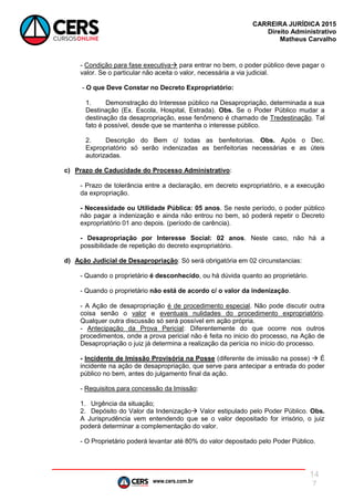 www.cers.com.br
CARREIRA JURÍDICA 2015
Direito Administrativo
Matheus Carvalho
14
7
- Condição para fase executiva para entrar no bem, o poder público deve pagar o
valor. Se o particular não aceita o valor, necessária a via judicial.
- O que Deve Constar no Decreto Expropriatório:
1. Demonstração do Interesse público na Desapropriação, determinada a sua
Destinação (Ex. Escola, Hospital, Estrada). Obs. Se o Poder Público mudar a
destinação da desapropriação, esse fenômeno é chamado de Tredestinação. Tal
fato é possível, desde que se mantenha o interesse público.
2. Descrição do Bem c/ todas as benfeitorias. Obs. Após o Dec.
Expropriatório só serão indenizadas as benfeitorias necessárias e as úteis
autorizadas.
c) Prazo de Caducidade do Processo Administrativo:
- Prazo de tolerância entre a declaração, em decreto expropriatório, e a execução
da expropriação.
- Necessidade ou Utilidade Pública: 05 anos. Se neste período, o poder público
não pagar a indenização e ainda não entrou no bem, só poderá repetir o Decreto
expropriatório 01 ano depois. (período de carência).
- Desapropriação por Interesse Social: 02 anos. Neste caso, não há a
possibilidade de repetição do decreto expropriatório.
d) Ação Judicial de Desapropriação: Só será obrigatória em 02 circunstancias:
- Quando o proprietário é desconhecido, ou há dúvida quanto ao proprietário.
- Quando o proprietário não está de acordo c/ o valor da indenização.
- A Ação de desapropriação é de procedimento especial. Não pode discutir outra
coisa senão o valor e eventuais nulidades do procedimento expropriatório.
Qualquer outra discussão só será possível em ação própria.
- Antecipação da Prova Pericial: Diferentemente do que ocorre nos outros
procedimentos, onde a prova pericial não é feita no inicio do processo, na Ação de
Desapropriação o juiz já determina a realização da perícia no início do processo.
- Incidente de Imissão Provisória na Posse (diferente de imissão na posse)  É
incidente na ação de desapropriação, que serve para antecipar a entrada do poder
público no bem, antes do julgamento final da ação.
- Requisitos para concessão da Imissão:
1. Urgência da situação;
2. Depósito do Valor da Indenização Valor estipulado pelo Poder Público. Obs.
A Jurisprudência vem entendendo que se o valor depositado for irrisório, o juiz
poderá determinar a complementação do valor.
- O Proprietário poderá levantar até 80% do valor depositado pelo Poder Público.
 