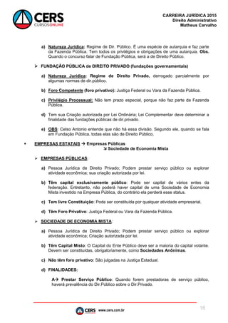 www.cers.com.br
CARREIRA JURÍDICA 2015
Direito Administrativo
Matheus Carvalho
16
a) Natureza Jurídica: Regime de Dir. Público. É uma espécie de autarquia e faz parte
da Fazenda Pública. Tem todos os privilégios e obrigações de uma autarquia. Obs.
Quando o concurso falar de Fundação Pública, será a de Direito Público.
 FUNDAÇÃO PÚBLICA de DIREITO PRIVADO (fundações governamentais)
a) Natureza Jurídica: Regime de Direito Privado, derrogado parcialmente por
algumas normas de dir.público.
b) Foro Competente (foro privativo): Justiça Federal ou Vara da Fazenda Pública.
c) Privilégio Processual: Não tem prazo especial, porque não faz parte da Fazenda
Pública.
d) Tem sua Criação autorizada por Lei Ordinária; Lei Complementar deve determinar a
finalidade das fundações públicas de dir.privado.
e) OBS: Celso Antonio entende que não há essa divisão. Segundo ele, quando se fala
em Fundação Pública, todas elas são de Direito Público.
 EMPRESAS ESTATAIS  Empresas Públicas
 Sociedade de Economia Mista
 EMPRESAS PÚBLICAS:
a) Pessoa Jurídica de Direito Privado; Podem prestar serviço público ou explorar
atividade econômica; sua criação autorizada por lei.
b) Têm capital exclusivamente público: Pode ser capital de vários entes da
federação. Entretanto, não poderá haver capital de uma Sociedade de Economia
Mista investido na Empresa Pública, do contrário ela perderá esse status.
c) Tem livre Constituição: Pode ser constituída por qualquer atividade empresarial.
d) Têm Foro Privativo: Justiça Federal ou Vara da Fazenda Pública.
 SOCIEDADE DE ECONOMIA MISTA:
a) Pessoa Jurídica de Direito Privado; Podem prestar serviço público ou explorar
atividade econômica; Criação autorizada por lei.
b) Têm Capital Misto: O Capital do Ente Público deve ser a maioria do capital votante.
Devem ser constituídas, obrigatoriamente, como Sociedades Anônimas.
c) Não têm foro privativo: São julgadas na Justiça Estadual.
d) FINALIDADES:
A Prestar Serviço Público: Quando forem prestadoras de serviço público,
haverá prevalência do Dir.Público sobre o Dir.Privado.
 