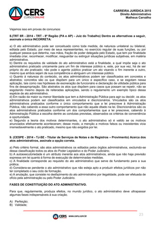 www.cers.com.br
CARREIRA JURÍDICA 2015
Direito Administrativo
Matheus Carvalho
23
Vejamos isso em provas de concursos:
8.(TRT 8R - 2014 - TRT - 8ª Região (PA e AP) - Juiz do Trabalho) Dentre as alternativas a seguir,
assinale a única INCORRETA:
a) O ato administrativo pode ser conceituado como toda medida, de natureza unilateral ou bilateral,
editada pelo Estado, por meio de seus representantes, no exercício regular de suas funções, ou por
qualquer pessoa que detenha, nas mãos, fração de poder delegada pelo Estado, que tem por finalidade
imediata criar, reconhecer, modificar, resguardar ou extinguir situações jurídicas subjetivas, em matéria
administrativa.
b) Dentre os requisitos de validade do ato administrativo está a finalidade, a qual impõe seja o ato
administrativo praticado unicamente para um fim de interesse público e, este, por sua vez, há de ser
próprio do ato praticado; não pode o agente público praticar um ato visando o fim inerente a outro,
mesmo que ambos sejam de sua competência e abriguem um interesse público.
c) Quanto à natureza do conteúdo, os atos administrativos podem ser classificados em concretos e
abstratos; concretos são os que dispõem para um único e específico caso, e se esgotam nessa
aplicação, tais como nas hipóteses de exoneração de funcionário e declaração de utilidade pública para
fins de desapropriação. São abstratos os atos que dispõem para casos que possam se repetir, não se
esgotando mesmo depois de reiteradas aplicações, sendo o regulamento um exemplo típico dessa
espécie de ato administrativo.
d) Em razão da maior ou menor liberdade que tem a Administração Pública para agir ou decidir, os atos
administrativos podem ser classificados em vinculados e discricionários. Vinculados são os atos
administrativos praticados conforme o único comportamento que a lei prescreve à Administração
Pública, não cabendo a essa outro comportamento que não aquele ditado na lei. Discricionários são os
atos administrativos praticados conforme um dos comportamentos que a lei prescreve, cabendo à
Administração Pública a escolha dentre as condutas previstas, observados os critérios de conveniência
e oportunidade.
e) Segundo a teoria dos motivos determinantes, o ato administrativo só é valido se os motivos
anunciados efetivamente aconteceram; desse modo, a menção a motivos falsos ou inexistentes vicia
irremediavelmente o ato praticado, mesmo que não exigidos por lei.
9. (CESPE - 2014 - TJ-SE - Titular de Serviços de Notas e de Registros – Provimento) Acerca dos
atos administrativos, assinale a opção correta.
a) Pelo critério formal, são atos administrativos os editados pelos órgãos administrativos, excluindo-se
dessa classificação todos os atos do Poder Legislativo e do Poder Judiciário.
b) A autoexecutoriedade é um atributo inerente aos atos administrativos, ainda que não haja previsão
expressa em lei quanto à forma de execução de determinadas medidas.
c) A finalidade corresponde ao requisito do ato administrativo que serve de fundamento para a sua
prática.
d) Considera-se pendente o ato administrativo que não esteja apto a produzir efeitos jurídicos por não
ter completado o seu ciclo de formação.
e) A anulação, que consiste no desfazimento do ato administrativo por ilegalidade, pode ser efetuada de
ofício pela administração ou pelo Poder Judiciário.
FASES DE CONSTITUIÇÃO DO ATO ADMINISTRATIVO.
Para que, regularmente, produza efeitos, no mundo jurídico, o ato administrativo deve ultrapassar
algumas fases indispensáveis à sua criação.
A) Perfeição;
B) Validade;
 