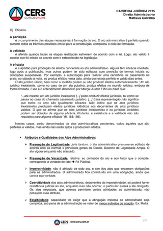 www.cers.com.br
CARREIRA JURÍDICA 2015
Direito Administrativo
Matheus Carvalho
24
C) Eficácia.
A perfeição
é o cumprimento das etapas necessárias à formação do ato. O ato administrativo é perfeito quando
cumpre todos os trâmites previstos em lei para a constituição, completou o ciclo de formação.
A validade
é aferida quando todas as etapas realizadas estiverem de acordo com a lei. Logo, ato válido é
aquele que foi criado de acordo com o estabelecido na legislação.
A eficácia
é a aptidão para produção de efeitos concedida ao ato administrativo. Alguns têm eficácia imediata,
logo após a publicação, mas outros podem ter sido editados com previsão de termos iniciais ou
condições suspensivas. Por exemplo, a autorização para realizar uma cerimônia de casamento na
praia, no sábado à noite, só produz efeitos nesta data, ainda que esteja perfeito e válido dias antes.
O ato jurídico válido, bem como o inválido podem ou não produzir efeitos automaticamente. Um ato
jurídico inexistente, como no caso de um ato putativo, produz efeitos no mundo jurídico, embora de
forma limitada. Esse é o entendimento defendido por Marçal Justen Filho ao dizer que:
“...até mesmo um ato jurídico inexistente [...[ pode produzir efeitos jurídicos, tal como se
passa no caso do chamado casamento putativo. [...[ Essa representação não significa
que todos os atos são igualmente eficazes. Não indica que os atos jurídicos
inexistentes produzem efeitos jurídicos idênticos aos decorrentes de atos jurídicos
validos. O que se afirma que os atos jurídicos inexistentes e os jurídicos inválidos
podem ser dotados de alguma eficácia. Portanto, a existência e a validade não são
requisitos para alguma eficácia” (fl. 185;186).
Nestes casos, serão denominados de atos administrativos pendentes, todos aqueles que são
perfeitos e válidos, mas ainda não estão aptos a produzirem efeitos.
 Atributos e Qualidades dos Atos Administrativos:
 Presunção de Legitimidade, juris tantum: o ato administrativo presume-se editado de
acordo com as normas e princípios gerais de Direito. Decorre da Legalidade Ampla. O
ato vigora enquanto não afastado.
 Presunção de Veracidade, relativa: ao conteúdo do ato e aos fatos que o compõe,
corresponde à verdade de fato  Fé Pública.
 Imperatividade: não é atributo de todo ato, e sim dos atos que encerram obrigações
para os administrados. O administrado fica constituído em uma obrigação, ainda que
contra sua vontade.
 Coercitividade dos atos administrativos, decorrentes da imperatividade: só poderá haver
resistência judicial ao ato, enquanto isso não ocorrer, o particular estará a ele obrigado.
Os atos negociais, que apenas permitem certas atividades ao administrado, não
possuem esse atributo.
 Exigibilidade: capacidade de exigir que a obrigação imposta ao administrado seja
cumprida, sob pena de a administração se valer de meios indiretos de coação. Ex. Multa.
 