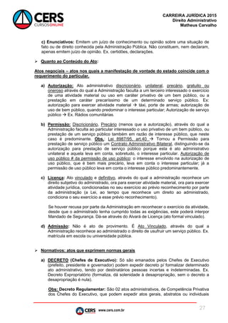 www.cers.com.br
CARREIRA JURÍDICA 2015
Direito Administrativo
Matheus Carvalho
27
c) Enunciativos: Emitem um juízo de conhecimento ou opinião sobre uma situação de
fato ou de direito conhecida pela Administração Pública. Não constituem, nem declaram,
apenas emitem juízo de opinião. Ex. certidões, declarações.
 Quanto ao Conteúdo do Ato:
Atos negociais – atos nos quais a manifestação de vontade do estado coincide com o
requerimento do particular.
a) Autorização: Ato administrativo discricionário, unilateral, precário, gratuito ou
oneroso através do qual a Administração faculta a um terceiro interessado o exercício
de uma atividade material ou uso em caráter privativo de um bem público, ou a
prestação em caráter precaríssimo de um determinado serviço público. Ex:
autorização para exercer atividade material  táxi, porte de armas; autorização de
uso de bem público, quando predominar o interesse particular; Autorização de serviço
público  Ex. Rádios comunitárias.
b) Permissão: Discricionário, Precário (menos que a autorização), através do qual a
Administração faculta ao particular interessado o uso privativo de um bem público, ou
prestação de um serviço público também em razão de interesse público, que neste
caso é predominante. Obs.: Lei 8987/95, art.40  Tornou a Permissão para
prestação de serviço público um Contrato Administrativo Bilateral, distinguindo-se da
autorização para prestação de serviço público porque esta é ato administrativo
unilateral e aquela leva em conta, sobretudo, o interesse particular. Autorização de
uso público # da permissão de uso público: o interesse envolvido na autorização de
uso público, que é bem mais precário, leva em conta o interesse particular; já a
permissão de uso público leva em conta o interesse público predominantemente.
c) Licença: Ato vinculado e definitivo, através do qual a administração reconhece um
direito subjetivo do administrado, ora para exercer atividade material, ora para exercer
atividade jurídica, condicionadas no seu exercício ao prévio reconhecimento por parte
da administração (a Lei, ao tempo que reconhece um direito ao administrado,
condiciona o seu exercício a esse prévio reconhecimento).
Se houver recusa por parte da Administração em reconhecer o exercício da atividade,
desde que o administrado tenha cumprido todas as exigências, este poderá interpor
Mandado de Segurança. Dá-se através do Alvará de Licença (ato formal vinculado).
d) Admissão: Não é ato de provimento. É Ato Vinculado, através do qual a
Administração reconhece ao administrado o direito de usufruir um serviço público. Ex.
matrícula em escola ou universidade pública.
 Normativos: atos que exprimem normas gerais
a) DECRETO (Chefes de Executivo): Só são emanados pelos Chefes de Executivo
(prefeito, presidente e governador) podem expedir decreto p/ formalizar determinado
ato administrativo, tendo por destinatários pessoas incertas e indeterminadas. Ex.
Decreto Expropriatório (formaliza, dá solenidade à desapropriação, sem o decreto a
desapropriação é nula).
Obs: Decreto Regulamentar: São 02 atos administrativos, de Competência Privativa
dos Chefes do Executivo, que podem expedir atos gerais, abstratos ou individuais
 