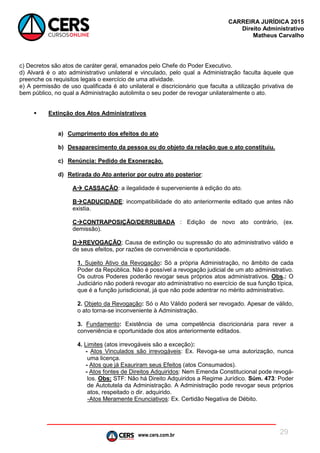 www.cers.com.br
CARREIRA JURÍDICA 2015
Direito Administrativo
Matheus Carvalho
29
c) Decretos são atos de caráter geral, emanados pelo Chefe do Poder Executivo.
d) Alvará é o ato administrativo unilateral e vinculado, pelo qual a Administração faculta àquele que
preenche os requisitos legais o exercício de uma atividade.
e) A permissão de uso qualificada é ato unilateral e discricionário que faculta a utilização privativa de
bem público, no qual a Administração autolimita o seu poder de revogar unilateralmente o ato.
 Extinção dos Atos Administrativos
a) Cumprimento dos efeitos do ato
b) Desaparecimento da pessoa ou do objeto da relação que o ato constituiu.
c) Renúncia: Pedido de Exoneração.
d) Retirada do Ato anterior por outro ato posterior:
A CASSAÇÃO: a ilegalidade é superveniente à edição do ato.
BCADUCIDADE: incompatibilidade do ato anteriormente editado que antes não
existia.
CCONTRAPOSIÇÃO/DERRUBADA : Edição de novo ato contrário, (ex.
demissão).
DREVOGAÇÃO; Causa de extinção ou supressão do ato administrativo válido e
de seus efeitos, por razões de conveniência e oportunidade.
1. Sujeito Ativo da Revogação: Só a própria Administração, no âmbito de cada
Poder da República. Não é possível a revogação judicial de um ato administrativo.
Os outros Poderes poderão revogar seus próprios atos administrativos. Obs.: O
Judiciário não poderá revogar ato administrativo no exercício de sua função típica,
que é a função jurisdicional, já que não pode adentrar no mérito administrativo.
2. Objeto da Revogação: Só o Ato Válido poderá ser revogado. Apesar de válido,
o ato torna-se inconveniente à Administração.
3. Fundamento: Existência de uma competência discricionária para rever a
conveniência e oportunidade dos atos anteriormente editados.
4. Limites (atos irrevogáveis são a exceção):
- Atos Vinculados são irrevogáveis: Ex. Revoga-se uma autorização, nunca
uma licença.
- Atos que já Exauriram seus Efeitos (atos Consumados).
- Atos fontes de Direitos Adquiridos: Nem Emenda Constitucional pode revogá-
los. Obs: STF: Não há Direito Adquiridos a Regime Jurídico. Súm. 473: Poder
de Autotutela da Administração. A Administração pode revogar seus próprios
atos, respeitado o dir. adquirido.
-Atos Meramente Enunciativos: Ex. Certidão Negativa de Débito.
 