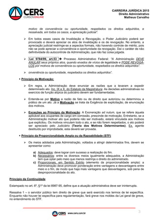 www.cers.com.br
CARREIRA JURÍDICA 2015
Direito Administrativo
Matheus Carvalho
3
motivo de conveniência ou oportunidade, respeitados os direitos adquiridos, e
ressalvada, em todos os casos, a apreciação judicial”.
 Em todos esses casos de Invalidação e Revogação, o Poder Judiciário poderá ser
provocado e deverá apreciar os atos de invalidação e os de revogação. No entanto, a
apreciação judicial restringe-se a aspectos formais, não havendo controle de mérito, pois
não se pode apreciar a conveniência e oportunidade da revogação. Daí o caráter de não
definitividade do autocontrole da Administração, que não faz coisa julgada.
 Lei 9784/99, art.53  Processo Administrativo Federal: “A Administração DEVE
ANULAR seus próprios atos, quando eivados de vícios de legalidade e PODE REVOGÁ-
LOS por motivos de conveniência ou oportunidade, respeitados os direitos adquiridos”.
 onveniência ou oportunidade, respeitados os direitos adquiridos”.
 Princípio da Motivação:
 Em regra, a Administração deve enunciar as razões que a levaram a expedir
determinado ato. Inc. IX e X, do Estatuto da Magistratura: As decisões administrativas no
exercício de função atípica do judiciário devem ser fundamentadas.
 Entende-se por Motivo a razão de fato ou de direito que autorizou ou determinou a
prático de um ato. Já a Motivação se trata da Exigência de explicitação, de enunciação
dos motivos.
 Exceções ao Princípio da Motivação: A Exoneração ad nutum, que se refere àquela
aplicável aos ocupantes de cargo em comissão, prescinde de motivação. Entretanto, se a
Administração motivar ato que poderia não ser motivado, estará vinculada aos motivos
que explicitou. Os motivos vinculam todo o ato, e se não forem respeitados, o ato poderá
ser apreciado pelo Judiciário (Teoria dos Motivos Determinantes). Ex. agente
destituído por improbidade, esta deverá ser provada.
 Princípio da Proporcionalidade Ampla ou da Razoabilidade (STF)
 Os meios adotados pela Administração, voltados a atingir determinados fins, devem se
apresentar como:
a) Adequados: deve lograr com sucesso a realização do fim.
b) Necessários: entre os diversos meios igualmente adequados, a Administração
tem que optar pelo meio que menos restrinja o direito do administrado.
c) Proporcionais, em Sentido Estrito (elemento da proporcionalidade ampla): a
Administração deve promover ponderação entre vantagens e desvantagens entre
meio e o fim, de modo que haja mais vantagens que desvantagens, sob pena de
desproporcionalidade do ato.
Princípio da Continuidade
Estampado no art. 6º, §1º da lei 8987-95, define que a atuação administrativa deve ser ininterrupta.
Ressalva 1 – o servidor público tem direito de greve que será exercido nos termos de lei específica.
Enquanto não houver lei específica para regulamentação, fará greve nos moldes da Lei geral de greve,
no entendimento do STF.
 