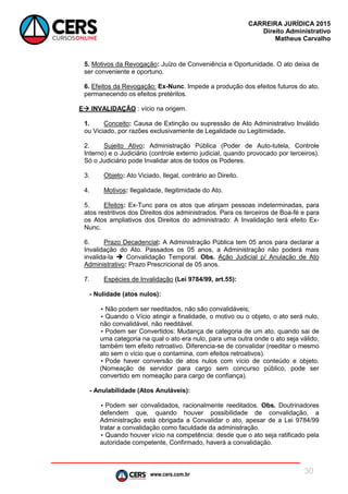 www.cers.com.br
CARREIRA JURÍDICA 2015
Direito Administrativo
Matheus Carvalho
30
5. Motivos da Revogação: Juízo de Conveniência e Oportunidade. O ato deixa de
ser conveniente e oportuno.
6. Efeitos da Revogação: Ex-Nunc. Impede a produção dos efeitos futuros do ato,
permanecendo os efeitos pretéritos.
E INVALIDAÇÃO : vício na origem.
1. Conceito: Causa de Extinção ou supressão de Ato Administrativo Inválido
ou Viciado, por razões exclusivamente de Legalidade ou Legitimidade.
2. Sujeito Ativo: Administração Pública (Poder de Auto-tutela, Controle
Interno) e o Judiciário (controle externo judicial, quando provocado por terceiros).
Só o Judiciário pode Invalidar atos de todos os Poderes.
3. Objeto: Ato Viciado, Ilegal, contrário ao Direito.
4. Motivos: Ilegalidade, Ilegitimidade do Ato.
5. Efeitos: Ex-Tunc para os atos que atinjam pessoas indeterminadas, para
atos restritivos dos Direitos dos administrados. Para os terceiros de Boa-fé e para
os Atos ampliativos dos Direitos do administrado: A Invalidação terá efeito Ex-
Nunc.
6. Prazo Decadencial: A Administração Pública tem 05 anos para declarar a
Invalidação do Ato. Passados os 05 anos, a Administração não poderá mais
invalida-la  Convalidação Temporal. Obs. Ação Judicial p/ Anulação de Ato
Administrativo: Prazo Prescricional de 05 anos.
7. Espécies de Invalidação (Lei 9784/99, art.55):
- Nulidade (atos nulos):
• Não podem ser reeditados, não são convalidáveis;
• Quando o Vício atingir a finalidade, o motivo ou o objeto, o ato será nulo,
não convalidável, não reeditável.
• Podem ser Convertidos: Mudança de categoria de um ato, quando sai de
uma categoria na qual o ato era nulo, para uma outra onde o ato seja válido,
também tem efeito retroativo. Diferencia-se de convalidar (reeditar o mesmo
ato sem o vício que o contamina, com efeitos retroativos).
• Pode haver conversão de atos nulos com vício de conteúdo e objeto.
(Nomeação de servidor para cargo sem concurso público, pode ser
convertido em nomeação para cargo de confiança).
- Anulabilidade (Atos Anuláveis):
• Podem ser convalidados, racionalmente reeditados. Obs. Doutrinadores
defendem que, quando houver possibilidade de convalidação, a
Administração está obrigada a Convalidar o ato, apesar de a Lei 9784/99
tratar a convalidação como faculdade da administração.
• Quando houver vício na competência: desde que o ato seja ratificado pela
autoridade competente, Confirmado, haverá a convalidação.
 