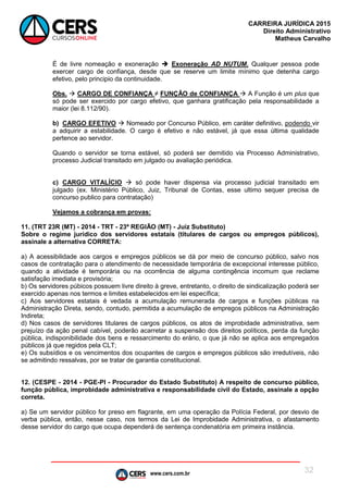 www.cers.com.br
CARREIRA JURÍDICA 2015
Direito Administrativo
Matheus Carvalho
32
É de livre nomeação e exoneração  Exoneração AD NUTUM. Qualquer pessoa pode
exercer cargo de confiança, desde que se reserve um limite mínimo que detenha cargo
efetivo, pelo principio da continuidade.
Obs.  CARGO DE CONFIANÇA ≠ FUNÇÃO de CONFIANÇA  A Função é um plus que
só pode ser exercido por cargo efetivo, que ganhara gratificação pela responsabilidade a
maior (lei 8.112/90).
b) CARGO EFETIVO  Nomeado por Concurso Público, em caráter definitivo, podendo vir
a adquirir a estabilidade. O cargo é efetivo e não estável, já que essa última qualidade
pertence ao servidor.
Quando o servidor se torna estável, só poderá ser demitido via Processo Administrativo,
processo Judicial transitado em julgado ou avaliação periódica.
c) CARGO VITALÍCIO  só pode haver dispensa via processo judicial transitado em
julgado (ex. Ministério Público, Juiz, Tribunal de Contas, esse ultimo sequer precisa de
concurso publico para contratação)
Vejamos a cobrança em provas:
11. (TRT 23R (MT) - 2014 - TRT - 23ª REGIÃO (MT) - Juiz Substituto)
Sobre o regime jurídico dos servidores estatais (titulares de cargos ou empregos públicos),
assinale a alternativa CORRETA:
a) A acessibilidade aos cargos e empregos públicos se dá por meio de concurso público, salvo nos
casos de contratação para o atendimento de necessidade temporária de excepcional interesse público,
quando a atividade é temporária ou na ocorrência de alguma contingência incomum que reclame
satisfação imediata e provisória;
b) Os servidores púbicos possuem livre direito à greve, entretanto, o direito de sindicalização poderá ser
exercido apenas nos termos e limites estabelecidos em lei específica;
c) Aos servidores estatais é vedada a acumulação remunerada de cargos e funções públicas na
Administração Direta, sendo, contudo, permitida a acumulação de empregos públicos na Administração
Indireta;
d) Nos casos de servidores titulares de cargos públicos, os atos de improbidade administrativa, sem
prejuízo da ação penal cabível, poderão acarretar a suspensão dos direitos políticos, perda da função
pública, indisponibilidade dos bens e ressarcimento do erário, o que já não se aplica aos empregados
públicos já que regidos pela CLT;
e) Os subsídios e os vencimentos dos ocupantes de cargos e empregos públicos são irredutíveis, não
se admitindo ressalvas, por se tratar de garantia constitucional.
12. (CESPE - 2014 - PGE-PI - Procurador do Estado Substituto) A respeito de concurso público,
função pública, improbidade administrativa e responsabilidade civil do Estado, assinale a opção
correta.
a) Se um servidor público for preso em flagrante, em uma operação da Polícia Federal, por desvio de
verba pública, então, nesse caso, nos termos da Lei de Improbidade Administrativa, o afastamento
desse servidor do cargo que ocupa dependerá de sentença condenatória em primeira instância.
 