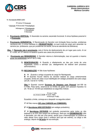 www.cers.com.br
CARREIRA JURÍDICA 2015
Direito Administrativo
Matheus Carvalho
34
 Provimento VERTICAL  Ascensão na carreira; ascensão funcional. A única hipótese possível é
a Promoção.
 Provimento HORIZONTAL  Recolocação do Servidor com limitação física (surdez, problemas
cardíacos etc). A única hipótese é a READAPTAÇÃO, na qual muda de cargo sem ascender na
carreira (ex. professora, que por problemas de saúde, torna-se atendente de biblioteca).
Obs.  Remoção não é provimento, pois é forma de deslocamento de um lugar para outro. A Lei
8.112/90, art.10º elenca rol taxativo quanto aos casos de provimento.
 Provimento por REINGRESSO  Servidor retorna à Administração, isso só quando o mesmo
gozar de estabilidade (art.41 da C.F/88).
I) REINTEGRAÇÃO  Quando o afastamento se deu por conta de uma
ilegalidade contra o servidor (ex. desligamento de estável sem processo
administrativo).
II) RECONDUÇÃO  São duas hipóteses:
A  Quando o antigo ocupante do cargo for Reintegrado.
B  Quando houver retorno do servidor estável ao cargo anteriormente
ocupado, tendo em vista a sua inabilitação em estágio probatório de outro cargo
(art.29, I da lei 8.112/90).
Obs. Quando ocorrer Excesso de Despesa com Pessoal (art.169 da
C.F/88). Para tanto, observa-se os limites de gasto com pessoal impostos no
art. 19 da LC 101/00 que estabelece os seguintes índices:
Excedido o limite, começa-se a despedir na seguinte ordem:
1º  Pelo menos 20% dos CARGOS em COMISSÃO;
2º  Servidores NÃO ESTÁVEIS (em estágio probatório);
3°  Servidores ESTÁVEIS (só poderão exonerá-los após todos os não
estáveis e os 20% dos cargos de confiança). Será por via EXONERAÇÃO (não
é demissão, por não ser uma pena), sendo que a Administração só poderá se
valer desse novo cargo (pois o anterior terá que ser extinto), ou cargo a ele
análogo, depois de 04 anos de sua extinção.
 