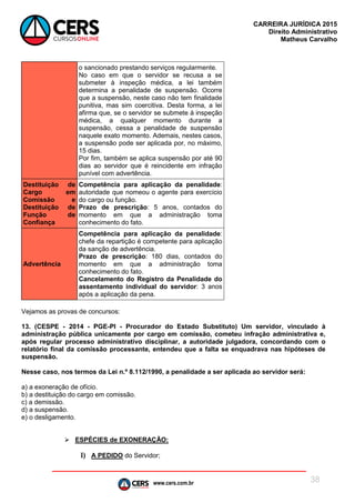 www.cers.com.br
CARREIRA JURÍDICA 2015
Direito Administrativo
Matheus Carvalho
38
o sancionado prestando serviços regularmente.
No caso em que o servidor se recusa a se
submeter à inspeção médica, a lei também
determina a penalidade de suspensão. Ocorre
que a suspensão, neste caso não tem finalidade
punitiva, mas sim coercitiva. Desta forma, a lei
afirma que, se o servidor se submete à inspeção
médica, a qualquer momento durante a
suspensão, cessa a penalidade de suspensão
naquele exato momento. Ademais, nestes casos,
a suspensão pode ser aplicada por, no máximo,
15 dias.
Por fim, também se aplica suspensão por até 90
dias ao servidor que é reincidente em infração
punível com advertência.
Destituição de
Cargo em
Comissão e
Destituição de
Função de
Confiança
Competência para aplicação da penalidade:
autoridade que nomeou o agente para exercício
do cargo ou função.
Prazo de prescrição: 5 anos, contados do
momento em que a administração toma
conhecimento do fato.
Advertência
Competência para aplicação da penalidade:
chefe da repartição é competente para aplicação
da sanção de advertência.
Prazo de prescrição: 180 dias, contados do
momento em que a administração toma
conhecimento do fato.
Cancelamento do Registro da Penalidade do
assentamento individual do servidor: 3 anos
após a aplicação da pena.
Vejamos as provas de concursos:
13. (CESPE - 2014 - PGE-PI - Procurador do Estado Substituto) Um servidor, vinculado à
administração pública unicamente por cargo em comissão, cometeu infração administrativa e,
após regular processo administrativo disciplinar, a autoridade julgadora, concordando com o
relatório final da comissão processante, entendeu que a falta se enquadrava nas hipóteses de
suspensão.
Nesse caso, nos termos da Lei n.º 8.112/1990, a penalidade a ser aplicada ao servidor será:
a) a exoneração de ofício.
b) a destituição do cargo em comissão.
c) a demissão.
d) a suspensão.
e) o desligamento.
 ESPÉCIES de EXONERAÇÃO:
I) A PEDIDO do Servidor;
 