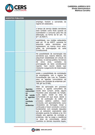 www.cers.com.br
CARREIRA JURÍDICA 2015
Direito Administrativo
Matheus Carvalho
44
AGENTES PÚBLICOS
emprego, tiveram a conversão do
regime em estatutário.
o tempo de serviço destes servidores
será contado como título quando se
submeterem a concurso para fins de
efetivação, na forma da lei (art. 19,
§1º, do ADCT).
estabilidade, nos moldes estipulados
pelo art. 19 da ADCT, somente foi
adquirida pelos servidores que
ingressaram, ao menos cinco anos,
antes da promulgação da carta
Constitucional.
Há possibilidade de exoneração dos
servidores que, mesmo efetivos, não
adquiriram estabilidade em virtude do
ingresso, no serviço público, há menos
de cinco anos, contados da
promulgação do texto constitucional
vigente. Isso ocorre desde que
mediante o pagamento de indenização
prévia.
Agentes
comunitári
os
de saúde
e agentes
de
combate
às
endemias
existe a possibilidade de contratação
de empregados, sob o regime da
Consolidação das Leis do Trabalho,
para os agentes comunitários de
saúde e de combate às endemias (art.
198, §4º da CF/88).
Além da aprovação em processo
seletivo, o agente comunitário de
saúde deve cumprir, ainda, alguns
requisitos para assunção da função,
quais sejam, residir na área da
comunidade em que atuar, desde a
data da publicação do edital do
processo seletivo público; haver
concluído, com aproveitamento, curso
introdutório de formação inicial e
continuada e haver concluído o ensino
fundamental, com exceção daqueles
que já estiverem executando esta
atividade quando foi editada a lei. Em
relação aos agentes de combate a
endemias, não se exige a residência
na área da comunidade, sendo
mantidos os demais requisitos legais,
 