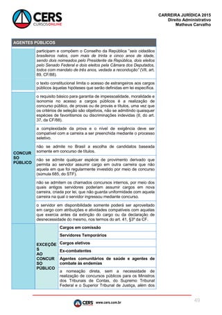 www.cers.com.br
CARREIRA JURÍDICA 2015
Direito Administrativo
Matheus Carvalho
49
AGENTES PÚBLICOS
participam e compõem o Conselho da República “seis cidadãos
brasileiros natos, com mais de trinta e cinco anos de idade,
sendo dois nomeados pelo Presidente da República, dois eleitos
pelo Senado Federal e dois eleitos pela Câmara dos Deputados,
todos com mandato de três anos, vedada a recondução” (VII, art.
89, CF/88).
o texto constitucional limita o acesso de estrangeiros aos cargos
públicos àquelas hipóteses que serão definidas em lei específica.
CONCUR
SO
PÚBLICO
o requisito básico para garantia de impessoalidade, moralidade e
isonomia no acesso a cargos públicos é a realização de
concurso público, de provas ou de provas e títulos, uma vez que
os critérios de seleção são objetivos, não se admitindo quaisquer
espécies de favoritismos ou discriminações indevidas (II, do art.
37, da CF/88).
a complexidade da prova e o nível de exigência deve ser
compatível com a carreira a ser preenchida mediante o processo
seletivo.
não se admite no Brasil a escolha de candidatos baseada
somente em concurso de títulos.
não se admite qualquer espécie de provimento derivado que
permita ao servidor assumir cargo em outra carreira que não
aquela em que foi regularmente investido por meio de concurso
(súmula 685, do STF).
não se admitem os chamados concursos internos, por meio dos
quais antigos servidores poderiam assumir cargos em nova
carreira, criada por lei, que não guarda uniformidade com aquela
carreira na qual o servidor ingressou mediante concurso.
o servidor em disponibilidade somente poderá ser aproveitado
em cargo com atribuições e atividades compatíveis com aquelas
que exercia antes da extinção do cargo ou da declaração de
desnecessidade do mesmo, nos termos do art. 41, §3º da CF.
EXCEÇÕE
S
AO
CONCUR
SO
PÚBLICO
Cargos em comissão
Servidores Temporários
Cargos eletivos
Ex-combatentes
Agentes comunitários de saúde e agentes de
combate às endemias
a nomeação direta, sem a necessidade de
realização de concursos públicos para os Ministros
dos Tribunais de Contas, do Supremo Tribunal
Federal e o Superior Tribunal de Justiça, além dos
 