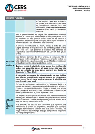 www.cers.com.br
CARREIRA JURÍDICA 2015
Direito Administrativo
Matheus Carvalho
54
AGENTES PÚBLICOS
após o resultado acerca da aptidão ou
não para o exercício das funções, deve
ser concedido ao candidato prazo para
interposição de recuso administrativo
da decisão (o art. 14-A, §2º do Decreto
6.944/09).
ATIVIDAD
E
JURÍDICA
Para o preenchimento de cargos, em determinadas carreiras
públicas, a Constituição Federal exige a demonstração de prazo
de atividade na área jurídica, como forma de se verificar a
experiência necessária para execução das funções inerentes à
atividade estatal a ser preenchida pelo candidato.
A Emenda Constitucional n. 45/04, alterou o texto da Carta
Magna, definindo a obrigatoriedade de atividade jurídica de três
anos para que seja possível o ingresso nas carreiras da
Magistratura e do Ministério Público (art. 93, I, c/c art. 129, §3º, da
CF/88).
Nas demais carreiras da área jurídica, a exigência não é
estampada na Constituição da República, no entanto, poderá ser
feita mediante lei específica, desde que justificada em razão das
atribuições inerentes ao cargo objeto da norma.
Qualquer tempo de atividade, ainda que na área jurídica, não
poderá ser assumido como tal, caso tenha sido exercido
antes da colação de grau como bacharel em direito da
Resolução n. 75 do CNJ).
A conclusão em cursos de pós-graduação na área jurídica
que, à luz do entendimento anterior, poderia ser considerado
como tempo de atividade jurídica não mais é admitida para
esse fim pela regra atual.
Em relação ao ingresso nas carreiras do Ministério Público, a
matéria se encontra regulamentada pela Resolução n. 40/09 do
Conselho Nacional do Ministério Público – CNMP que admite
como tempo de atividade jurídica os cursos de pós-graduação,
desde que respeitadas algumas regras expostas.
VEDAÇÃ
O
AO
NEPOTIS
MO
Em respeito ao princípio da moralidade e da impessoalidade das
nomeações, é exigido que o agente não possua vínculo familiar
com o nomeante. Trata-se de requisito negativo de acesso e que
deve ser tratado com muito cuidado.
A lei 8112/90, em seu art. 117, VIII define que é punível com
advertência a prática do nepotismo, expondo que configura
infração administrativa “manter sob sua chefia imediata, em
cargo ou função de confiança, cônjuge, companheiro ou parente
até o segundo grau civil”.
 