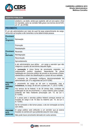 www.cers.com.br
CARREIRA JURÍDICA 2015
Direito Administrativo
Matheus Carvalho
59
AGENTES PÚBLICOS
sindical e, se eleito, ainda que suplente, até um ano após o final
do mandato, salvo se cometer falta grave nos termos da lei”(VIII,
art. 8°, da CF/88).
PROVIMENTO
É um ato administrativo por meio do qual há esse preenchimento de cargo,
atribuindo as funções a ele inerentes a uma determinada pessoa.
Proviment
o
Originário
:
Nomeação
Proviment
o
Derivado:
Promoção
Readaptação
Reversão
Reintegração
Recondução
Aproveitamento
PROVIME
NTO
ORIGINÁ
RIO
é ato administrativo que atribui um cargo a servidor que não
integrava o quadro de servidores daquele órgão.
a nomeação é única forma de provimento originário, no
ordenamento jurídico brasileiro, dependendo de prévia
habilitação em concurso público de provas ou de provas e títulos,
obedecidos a ordem de classificação e o prazo de sua validade.
o momento da nomeação configura discricionariedade do
administrador (art. 9º e seguintes da Lei 8112/90).
o provimento do cargo se dá com a nomeação, mas a
investidura, no cargo, se dá com a posse (art. 7º, Lei 8.112/90).
nos termos da lei federal, é de 30 (trinta) dias, contados da
publicação do ato de provimento, o prazo máximo para a posse,
podendo ser feita mediante procuração (art. 13, da Lei n.
8.112/90).
E o prazo para o servidor público federal começar exercer as
funções do cargo é de 15 dias no máximo (art. 15, da Lei n.
8.112/90).
Se for nomeado e não tomar posse, o ato de nomeação se torna
sem efeito.
PROVIME
NTO
DERIVAD
O cargo público será atribuído a um servidor que já exerce
funções na carreira em que pretende assumir novo cargo.
Não pode haver provimento derivado em outra carreira.
 