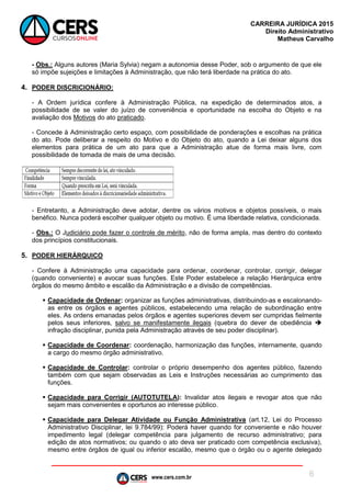 www.cers.com.br
CARREIRA JURÍDICA 2015
Direito Administrativo
Matheus Carvalho
6
- Obs.: Alguns autores (Maria Sylvia) negam a autonomia desse Poder, sob o argumento de que ele
só impõe sujeições e limitações à Administração, que não terá liberdade na prática do ato.
4. PODER DISCRICIONÁRIO:
- A Ordem jurídica confere à Administração Pública, na expedição de determinados atos, a
possibilidade de se valer do juízo de conveniência e oportunidade na escolha do Objeto e na
avaliação dos Motivos do ato praticado.
- Concede à Administração certo espaço, com possibilidade de ponderações e escolhas na prática
do ato. Pode deliberar a respeito do Motivo e do Objeto do ato, quando a Lei deixar alguns dos
elementos para prática de um ato para que a Administração atue de forma mais livre, com
possibilidade de tomada de mais de uma decisão.
- Entretanto, a Administração deve adotar, dentre os vários motivos e objetos possíveis, o mais
benéfico. Nunca poderá escolher qualquer objeto ou motivo. É uma liberdade relativa, condicionada.
- Obs.: O Judiciário pode fazer o controle de mérito, não de forma ampla, mas dentro do contexto
dos princípios constitucionais.
5. PODER HIERÁRQUICO
- Confere à Administração uma capacidade para ordenar, coordenar, controlar, corrigir, delegar
(quando conveniente) e avocar suas funções. Este Poder estabelece a relação Hierárquica entre
órgãos do mesmo âmbito e escalão da Administração e a divisão de competências.
 Capacidade de Ordenar: organizar as funções administrativas, distribuindo-as e escalonando-
as entre os órgãos e agentes públicos, estabelecendo uma relação de subordinação entre
eles. As ordens emanadas pelos órgãos e agentes superiores devem ser cumpridas fielmente
pelos seus inferiores, salvo se manifestamente ilegais (quebra do dever de obediência 
infração disciplinar, punida pela Administração através de seu poder disciplinar).
 Capacidade de Coordenar: coordenação, harmonização das funções, internamente, quando
a cargo do mesmo órgão administrativo.
 Capacidade de Controlar: controlar o próprio desempenho dos agentes público, fazendo
também com que sejam observadas as Leis e Instruções necessárias ao cumprimento das
funções.
 Capacidade para Corrigir (AUTOTUTELA): Invalidar atos ilegais e revogar atos que não
sejam mais convenientes e oportunos ao interesse público.
 Capacidade para Delegar Atividade ou Função Administrativa (art.12, Lei do Processo
Administrativo Disciplinar, lei 9.784/99): Poderá haver quando for conveniente e não houver
impedimento legal (delegar competência para julgamento de recurso administrativo; para
edição de atos normativos; ou quando o ato deva ser praticado com competência exclusiva),
mesmo entre órgãos de igual ou inferior escalão, mesmo que o órgão ou o agente delegado
 