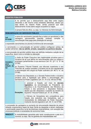 www.cers.com.br
CARREIRA JURÍDICA 2015
Direito Administrativo
Matheus Carvalho
65
AGENTES PÚBLICOS
A lei permite que o deslocamento seja feito entre órgãos
diferentes e até mesmo entre entidades diferentes, desde que
seja dentro do mesmo Poder, sendo possível que este
deslocamento incida sobre cargos ocupados ou vagos.
é sempre feita de oficio, ou seja, no interesse da Administração.
REMUNERAÇÃO DO SERVIDOR PÚBLICO
Lei
8112/90
a soma do vencimento (parcela fixa a todos os servidores) e das
vantagens permanentes (parcela variável) compõe a
remuneração total paga pela prestação do serviço.
a expressão vencimentos (no plural) é sinônima de remuneração
o vencimento e a remuneração do servidor público configuram verbas de
caráter alimentar, não se admite, arresto, sequestro ou penhora desatas.
a remuneração do servidor público deve ser definida mediante a edição de lei
específica, assim como a revisão ou alteração.
Iniciativa
para a
edição da
lei:
o chefe do Poder Executivo tem legitimidade privativa para a
iniciativa da lei que defina as remunerações para os cargos e
empregos pertencentes à sua estrutura (art. 61, §1º, II, “a” da
CF/88).
ao Supremo Tribunal Federal, aos tribunais superiores e aos
Tribunais de Justiça compete a iniciativa da lei que regulamenta
a remuneração dos cargos do Poder Judiciário (art. 96, II, “b”, da
CF/88).
a Câmara dos Deputados ou o Senado Federal terão a iniciativa
privativa para a legislação que defina a remuneração dos
servidores do Poder Legislativo (art. 51, IV e 52, XIII da CF/88).
Exceções
é possível a fixação, por meio de decreto
legislativo, da remuneração do Presidente da
República e do Vice-Presidente, dos Ministros de
Estado e dos senadores e deputados federais,
desde que não ultrapasse o subsídio do ministro do
Supremo Tribunal Federal (art. 37, XI, CF/88).
a Câmara de Vereadores tem competência para
fixação dos subsídios dos Vereadores, sem a
necessidade de deliberação do Poder Executivo,
mediante decreto legislativo (art. 29, VI, da CF/88).
a concessão de vantagens ou aumento de remuneração depende de prévia
dotação orçamentária capaz de fazer frente às despesas a serem realizadas
e autorização específica na lei de diretrizes orçamentárias, com exceção das
empresas públicas e sociedades de economia mista.
IRREDUTI
-
A irredutibilidade garantida pelo texto constitucional e pela lei é
nominal, ou seja, não há garantia de irredutibilidade real.
 