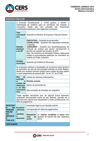 www.cers.com.br
CARREIRA JURÍDICA 2015
Direito Administrativo
Matheus Carvalho
68
AGENTES PÚBLICOS
A Emenda Constitucional n. 41/03 passou a admitir a
implantação de subtetos para os servidores dos estados e
municípios, desde que com previsão nas respectivas
constituições estaduais e leis orgânicas municipais
Teto
remunerat
ório
Subsídio do Ministro do Supremo Tribunal Federal.
Subteto
estadual
e do DF
EXECUTIVO – Subsídio do governador.
LEGISLATIVO – Subsídio dos deputados estaduais
e distritais.
JUDICIÁRIO – Subsídio dos desembargadores do
Tribunal de Justiça que devem corresponder a
90,25% do subsídio do ministro do STF.
Obs. Os membros do Ministério Público, defensoria
pública e procuradorias estaduais se submetem ao
subteto do Poder Judiciário.
Subteto
municipal
Subsídio do Prefeito do Município.
As empresas públicas e sociedades de economia mista também
se submetem ao teto de remuneração previsto na Carta Magna,
desde que recebam dinheiro público para custeio de seus gastos
ou para pagamento de pessoal (§9°, do art. 37, da CF/88).
Não se
submete
m à
analise de
adequaçã
o ao teto
remunerat
ório:
Verbas de natureza indenizatória;
Direitos sociais;
Abono de permanência;
Remuneração da atividade de magistério
Todos aqueles servidores que, de alguma forma estiverem
recebendo remuneração acima do teto definido, deverão ter o
desconto dos valores que ultrapassam o limite constitucional, em
folha de pagamento.
DESCONT
O NA
REMUNE
RAÇÃO
DO
SERVIDO
R
PÚBLICO
Excepcio
nalmente,
é
admitido
o
desconto
Imposição legal ou por decisão judicial
Consignação em folha de pagamentos
Ressarcim
ento ao
erário
os valores recebidos a maior pelo
servidor de boa-fé não são repetíveis
(STJ).
VANTAGENS
 